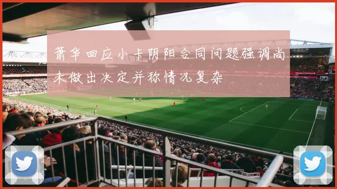 萧华回应小卡阴阳合同问题强调尚未做出决定并称情况复杂