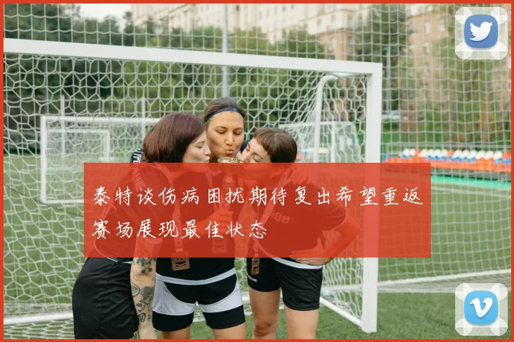 泰特谈伤病困扰期待复出希望重返赛场展现最佳状态