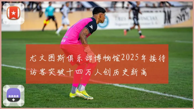尤文图斯俱乐部博物馆2025年接待访客突破十四万人创历史新高