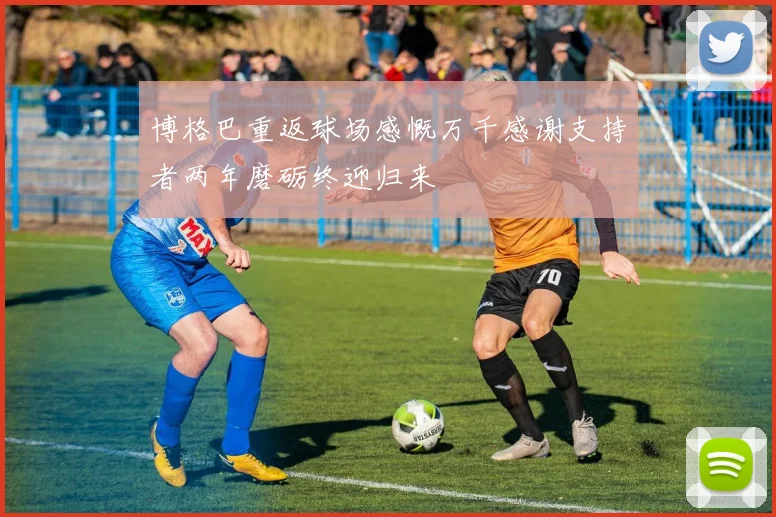 博格巴重返球场感慨万千感谢支持者两年磨砺终迎归来