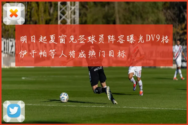 明日起夏窗免签球员阵容曝光DV9格伊于帕等人将成热门目标
