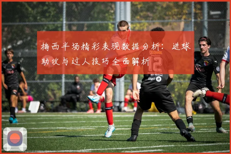 梅西半场精彩表现数据分析：进球助攻与过人技巧全面解析
