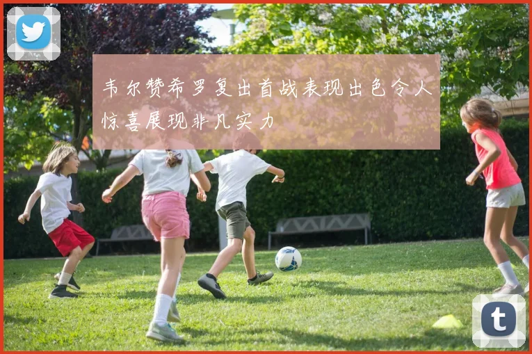韦尔赞希罗复出首战表现出色令人惊喜展现非凡实力