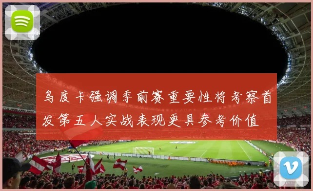 乌度卡强调季前赛重要性将考察首发第五人实战表现更具参考价值