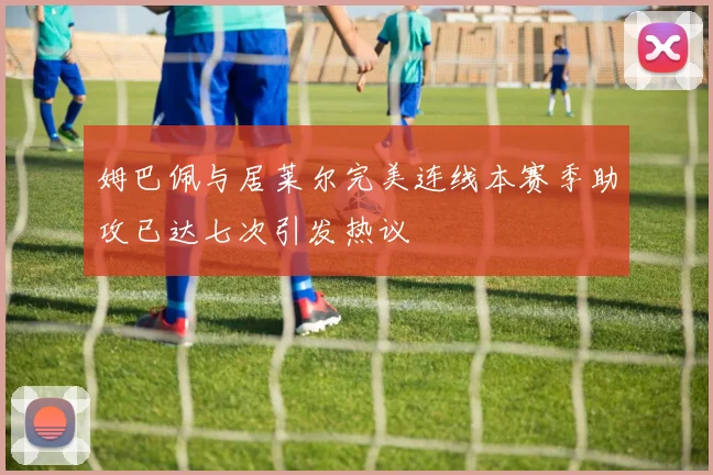 姆巴佩与居莱尔完美连线本赛季助攻已达七次引发热议