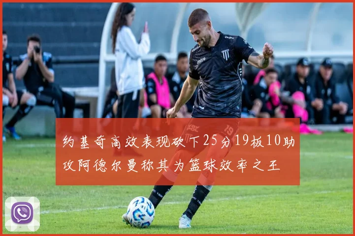 约基奇高效表现砍下25分19板10助攻阿德尔曼称其为篮球效率之王