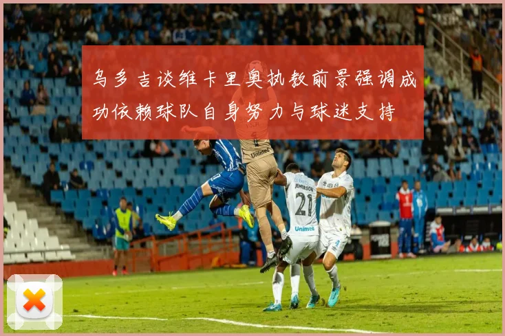 乌多吉谈维卡里奥执教前景强调成功依赖球队自身努力与球迷支持