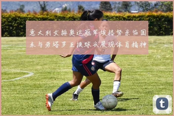 意大利女排奥运冠军埃格努亲临国米与劳塔罗互换球衣展现体育精神