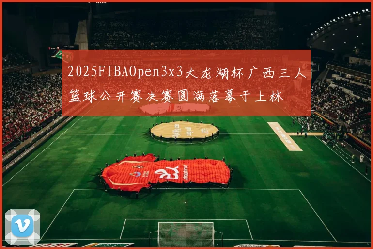 2025FIBAOpen3x3大龙湖杯广西三人篮球公开赛决赛圆满落幕于上林