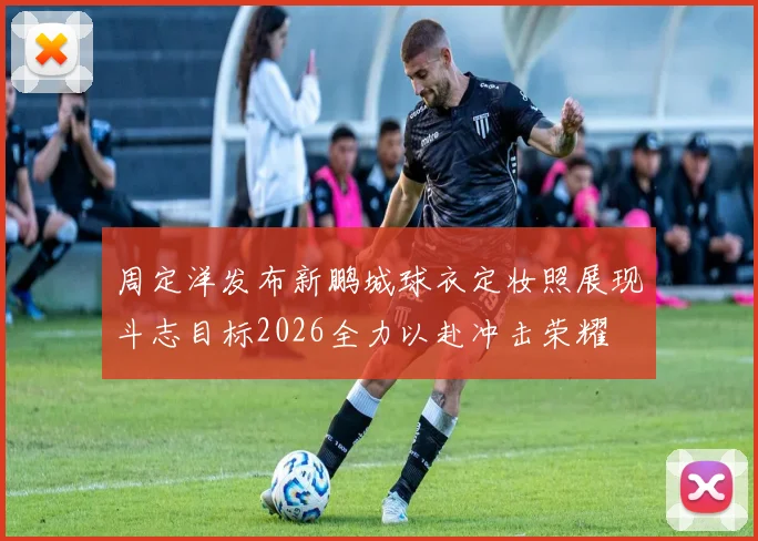 周定洋发布新鹏城球衣定妆照展现斗志目标2026全力以赴冲击荣耀