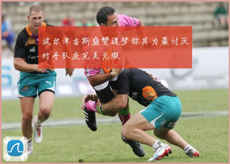 波尔津吉斯盛赞追梦称其为最讨厌对手队友完美无瑕