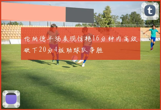 伦纳德半场表现惊艳16分钟内高效砍下20分4板助球队争胜
