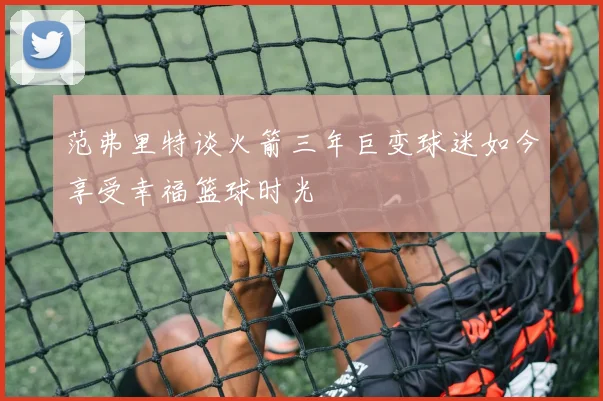 范弗里特谈火箭三年巨变球迷如今享受幸福篮球时光