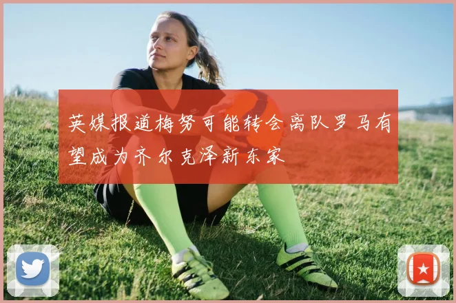 英媒报道梅努可能转会离队罗马有望成为齐尔克泽新东家