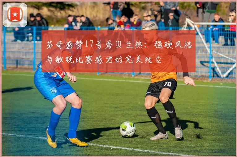 芬奇盛赞17号秀贝兰热：强硬风格与敏锐比赛感觉的完美结合
