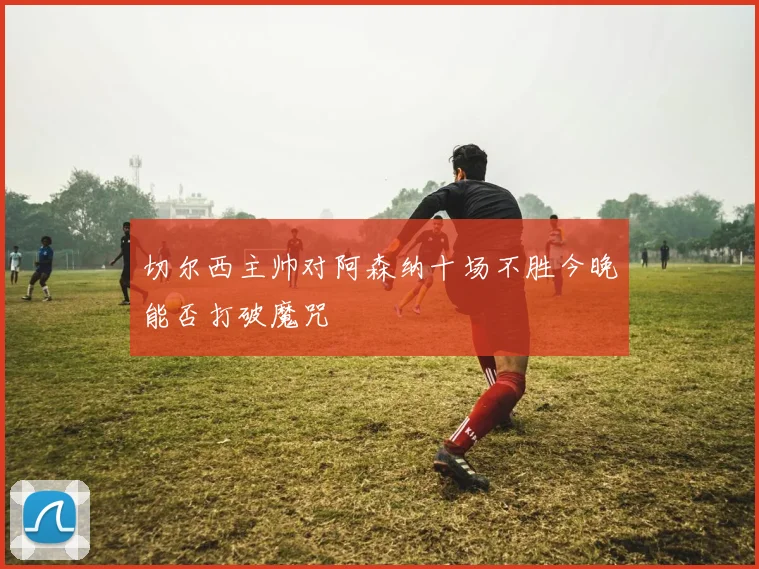 切尔西主帅对阿森纳十场不胜今晚能否打破魔咒