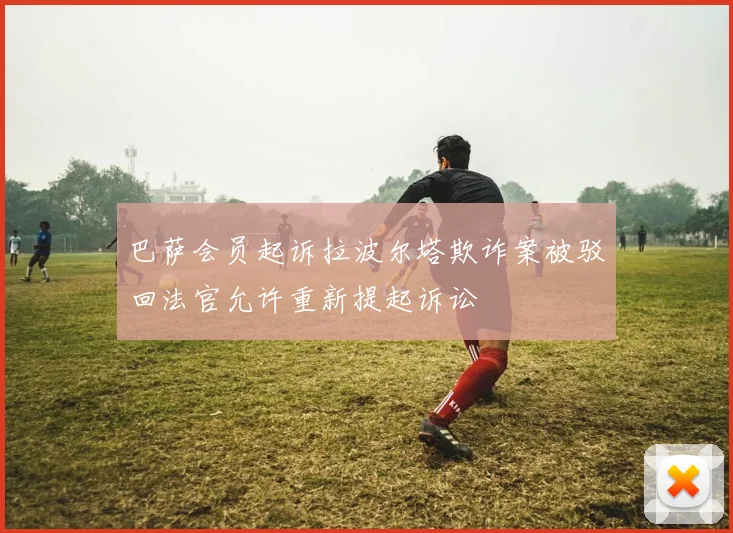 巴萨会员起诉拉波尔塔欺诈案被驳回法官允许重新提起诉讼