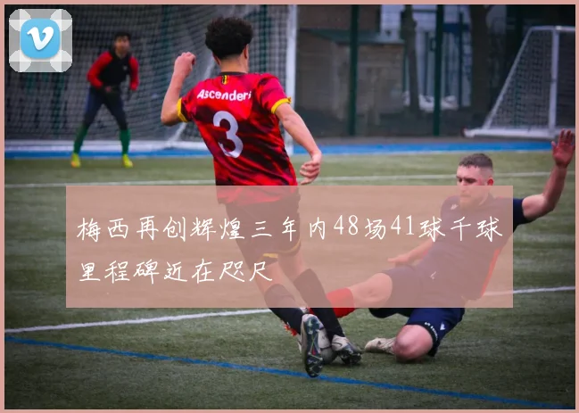梅西再创辉煌三年内48场41球千球里程碑近在咫尺