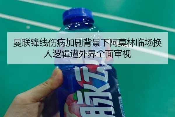 曼联锋线伤病加剧背景下阿莫林临场换人逻辑遭外界全面审视